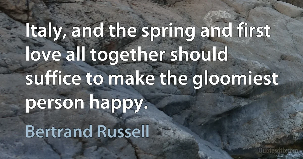 Italy, and the spring and first love all together should suffice to make the gloomiest person happy. (Bertrand Russell)