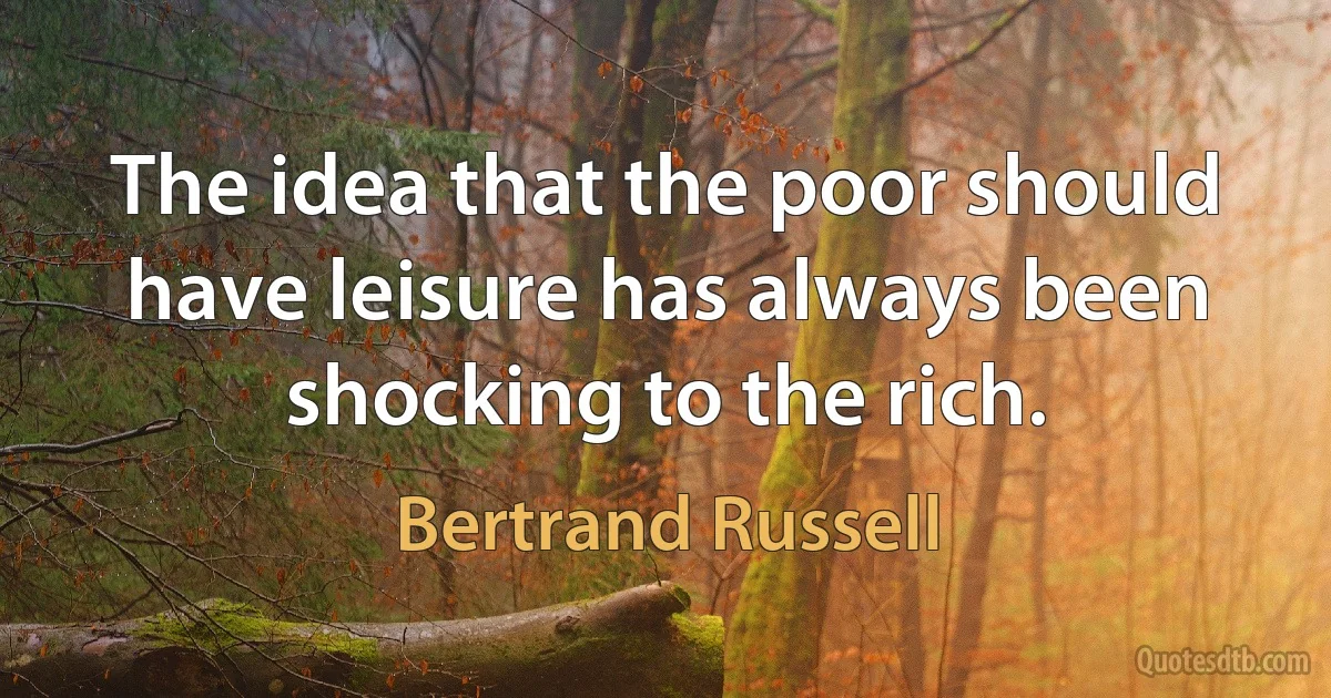 The idea that the poor should have leisure has always been shocking to the rich. (Bertrand Russell)