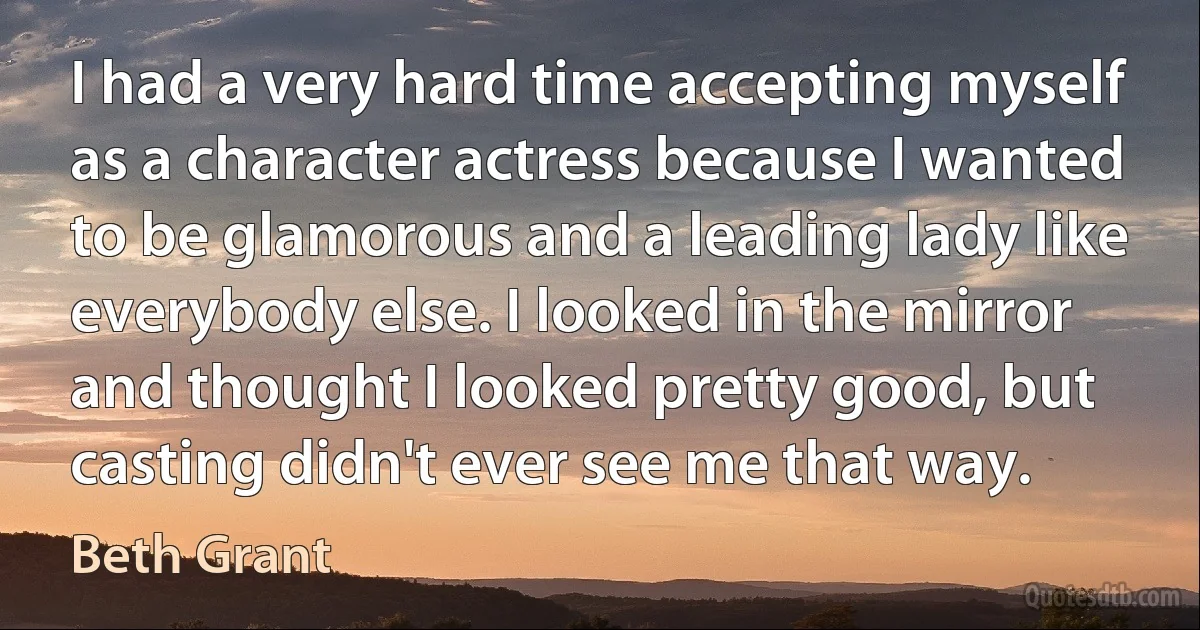 I had a very hard time accepting myself as a character actress because I wanted to be glamorous and a leading lady like everybody else. I looked in the mirror and thought I looked pretty good, but casting didn't ever see me that way. (Beth Grant)