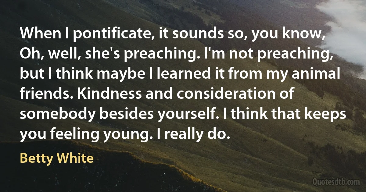 When I pontificate, it sounds so, you know, Oh, well, she's preaching. I'm not preaching, but I think maybe I learned it from my animal friends. Kindness and consideration of somebody besides yourself. I think that keeps you feeling young. I really do. (Betty White)