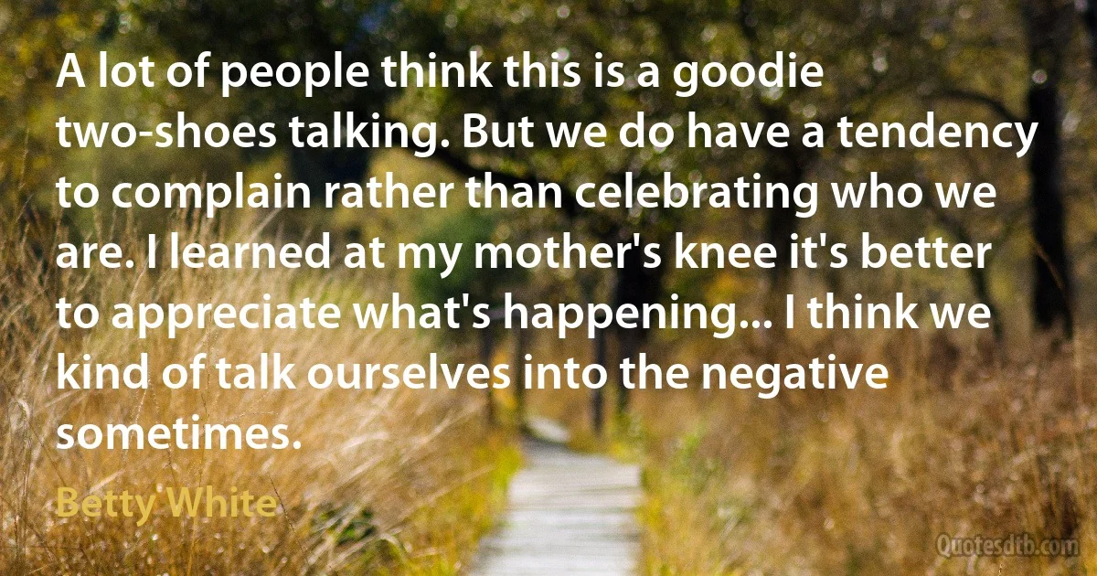 A lot of people think this is a goodie two-shoes talking. But we do have a tendency to complain rather than celebrating who we are. I learned at my mother's knee it's better to appreciate what's happening... I think we kind of talk ourselves into the negative sometimes. (Betty White)