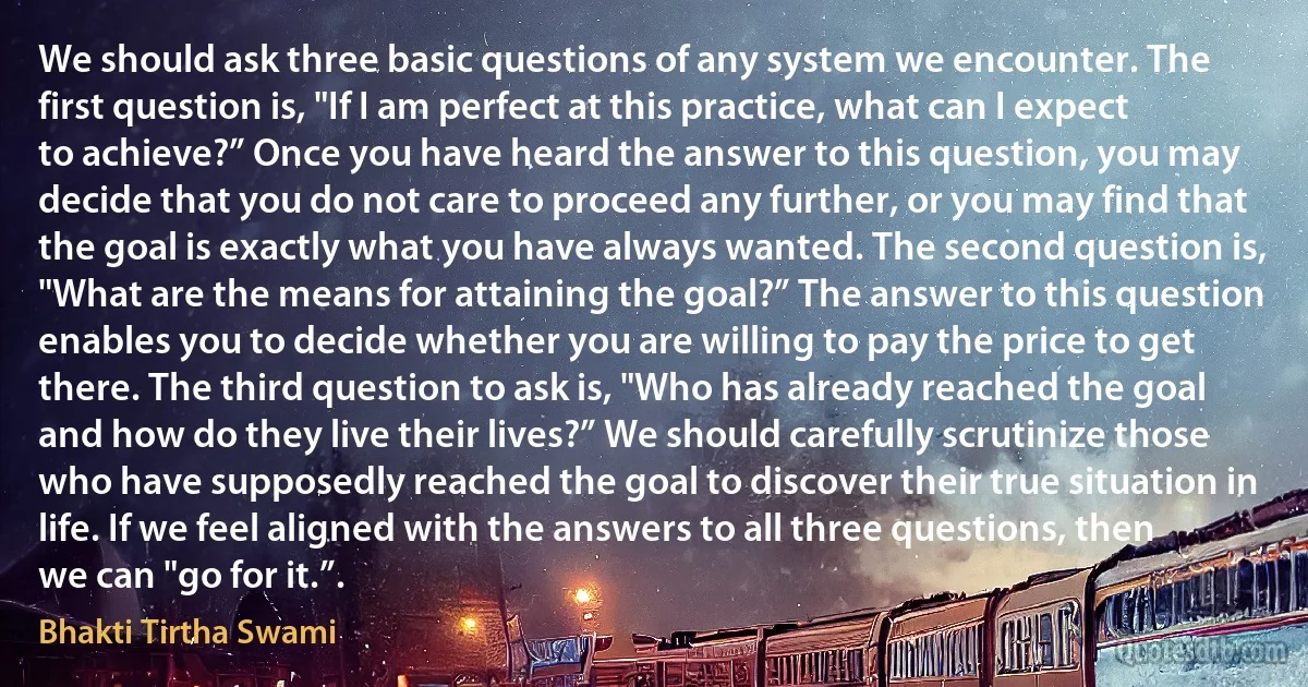 We should ask three basic questions of any system we encounter. The first question is, "If I am perfect at this practice, what can I expect to achieve?” Once you have heard the answer to this question, you may decide that you do not care to proceed any further, or you may find that the goal is exactly what you have always wanted. The second question is, "What are the means for attaining the goal?” The answer to this question enables you to decide whether you are willing to pay the price to get there. The third question to ask is, "Who has already reached the goal and how do they live their lives?” We should carefully scrutinize those who have supposedly reached the goal to discover their true situation in life. If we feel aligned with the answers to all three questions, then we can "go for it.”. (Bhakti Tirtha Swami)