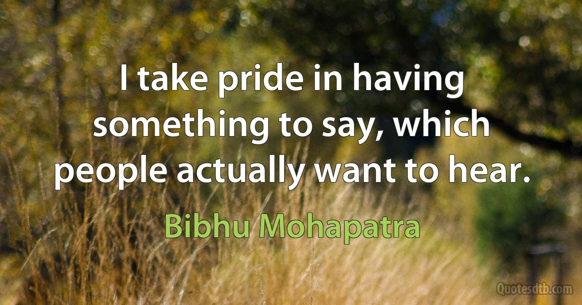 I take pride in having something to say, which people actually want to hear. (Bibhu Mohapatra)