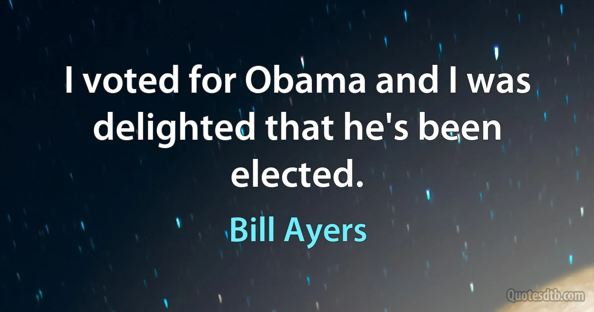 I voted for Obama and I was delighted that he's been elected. (Bill Ayers)