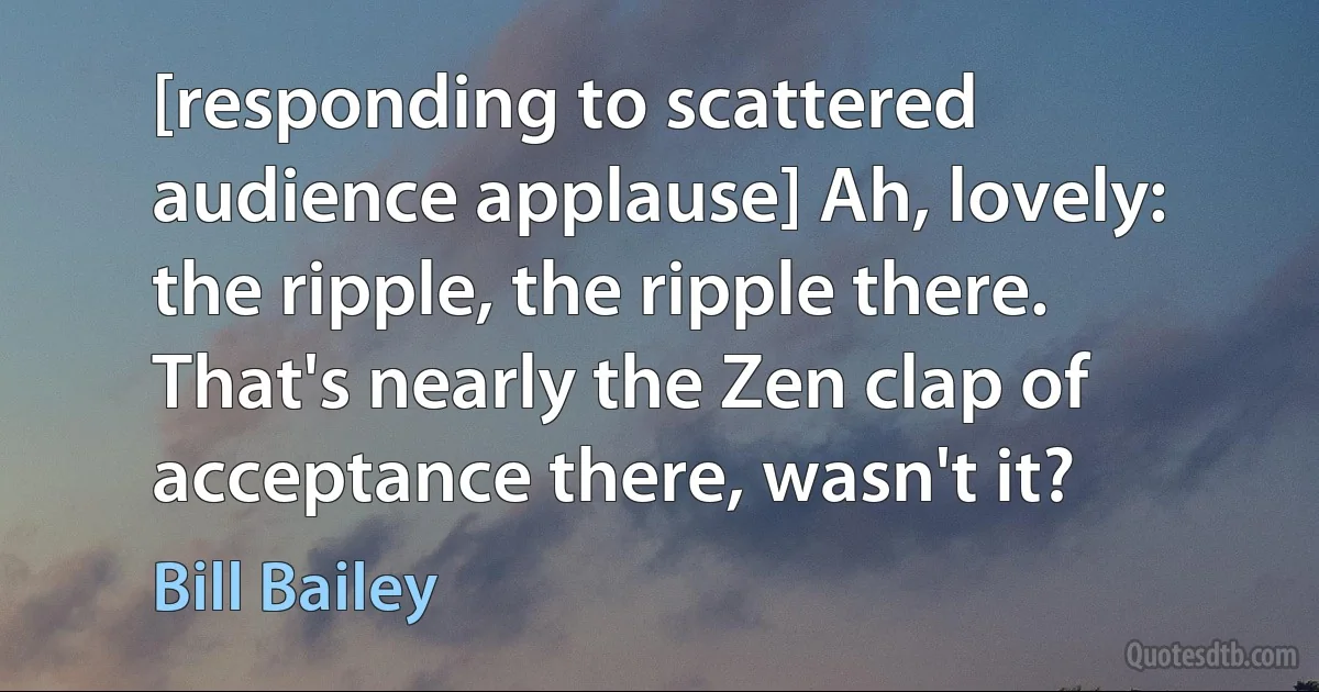 [responding to scattered audience applause] Ah, lovely: the ripple, the ripple there. That's nearly the Zen clap of acceptance there, wasn't it? (Bill Bailey)