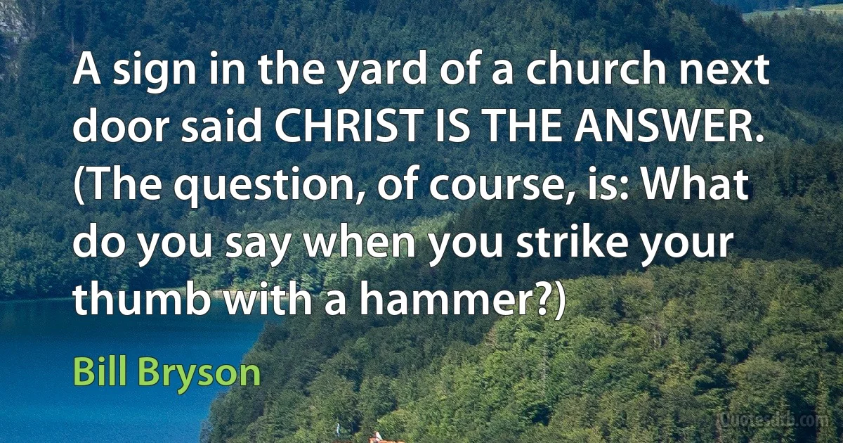 A sign in the yard of a church next door said CHRIST IS THE ANSWER. (The question, of course, is: What do you say when you strike your thumb with a hammer?) (Bill Bryson)