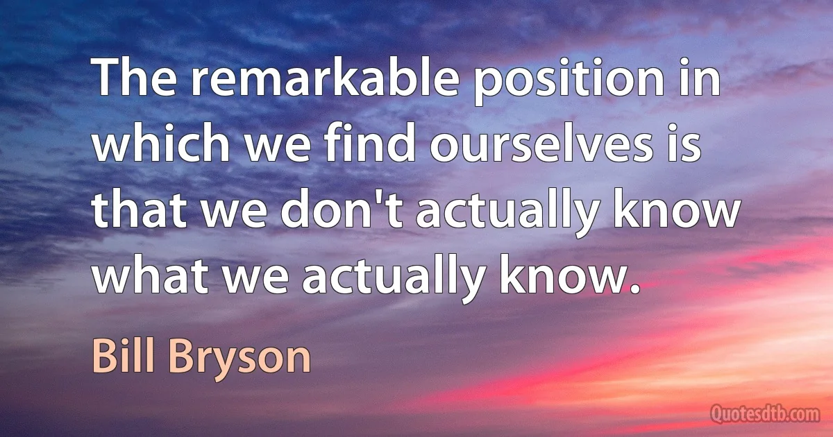 The remarkable position in which we find ourselves is that we don't actually know what we actually know. (Bill Bryson)