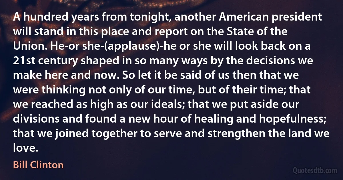 A hundred years from tonight, another American president will stand in this place and report on the State of the Union. He-or she-(applause)-he or she will look back on a 21st century shaped in so many ways by the decisions we make here and now. So let it be said of us then that we were thinking not only of our time, but of their time; that we reached as high as our ideals; that we put aside our divisions and found a new hour of healing and hopefulness; that we joined together to serve and strengthen the land we love. (Bill Clinton)