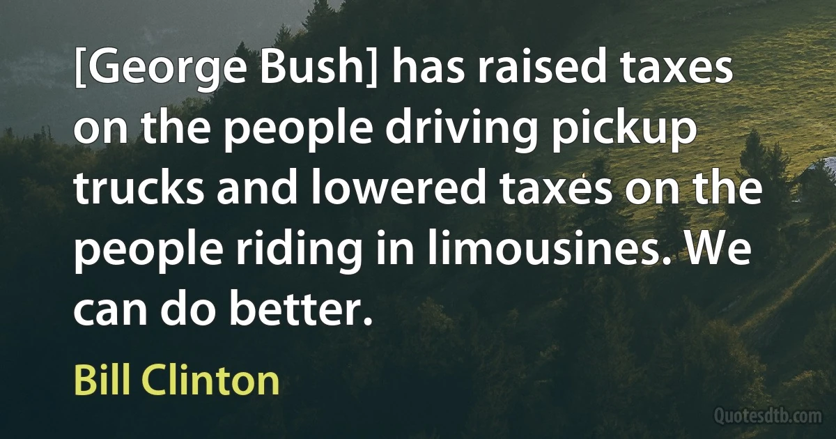 [George Bush] has raised taxes on the people driving pickup trucks and lowered taxes on the people riding in limousines. We can do better. (Bill Clinton)