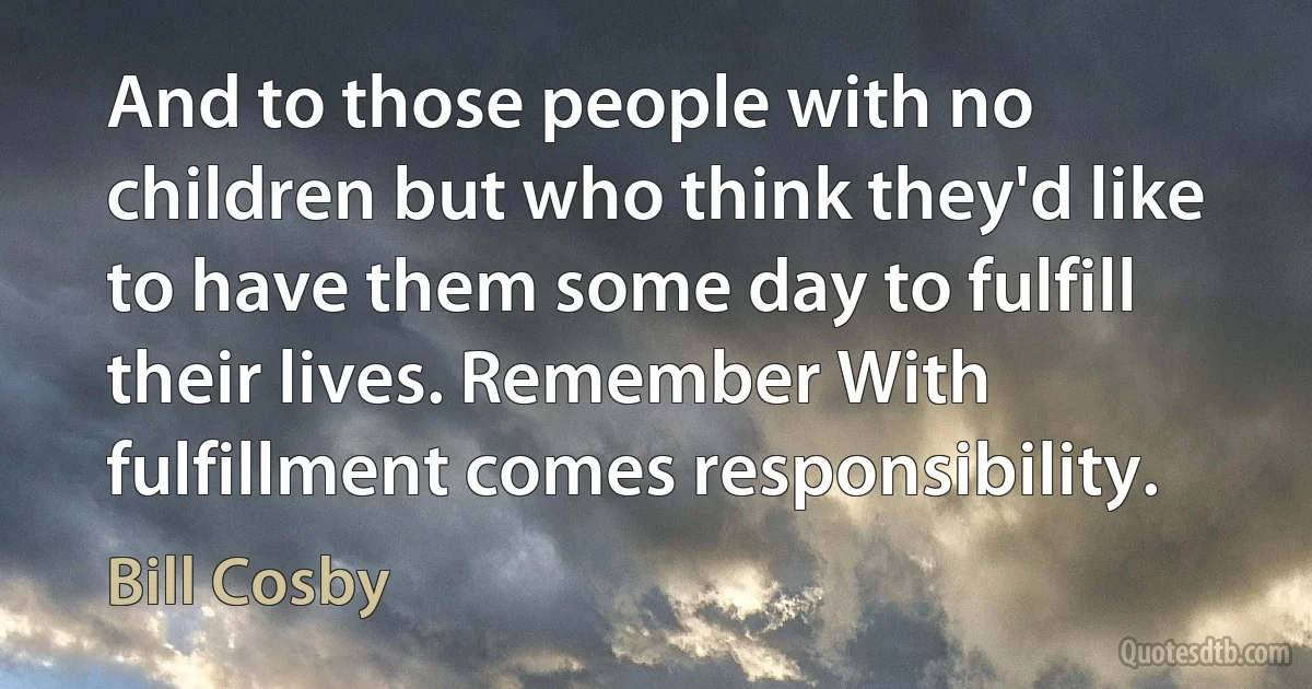 And to those people with no children but who think they'd like to have them some day to fulfill their lives. Remember With fulfillment comes responsibility. (Bill Cosby)