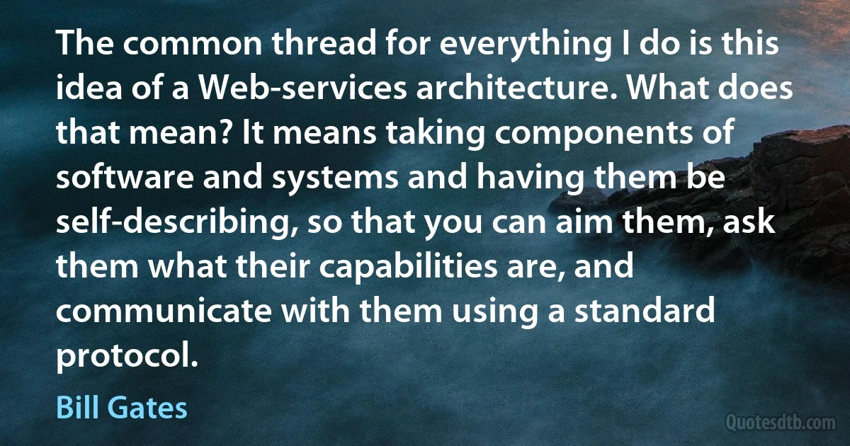 The common thread for everything I do is this idea of a Web-services architecture. What does that mean? It means taking components of software and systems and having them be self-describing, so that you can aim them, ask them what their capabilities are, and communicate with them using a standard protocol. (Bill Gates)