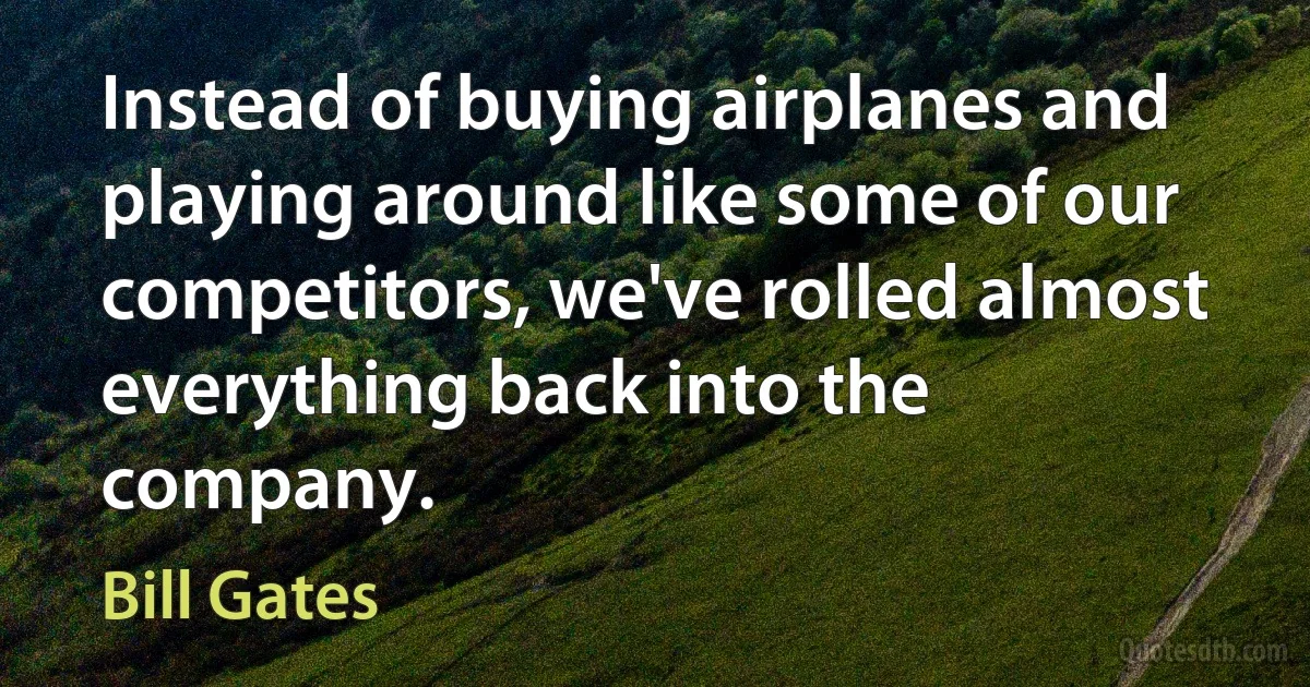 Instead of buying airplanes and playing around like some of our competitors, we've rolled almost everything back into the company. (Bill Gates)