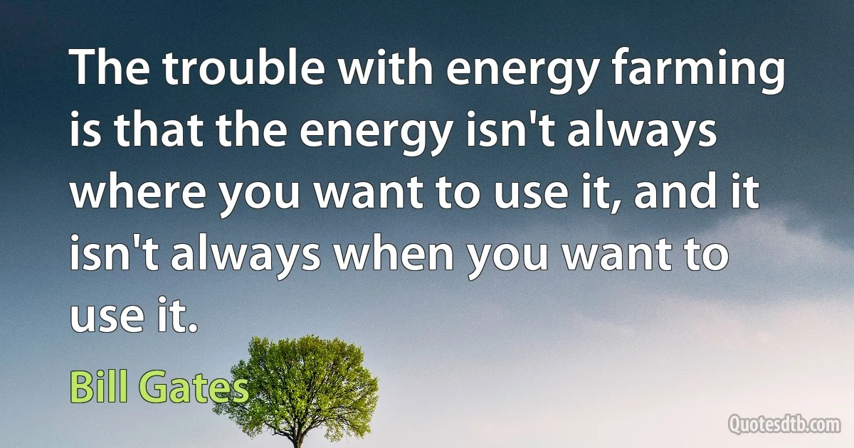 The trouble with energy farming is that the energy isn't always where you want to use it, and it isn't always when you want to use it. (Bill Gates)