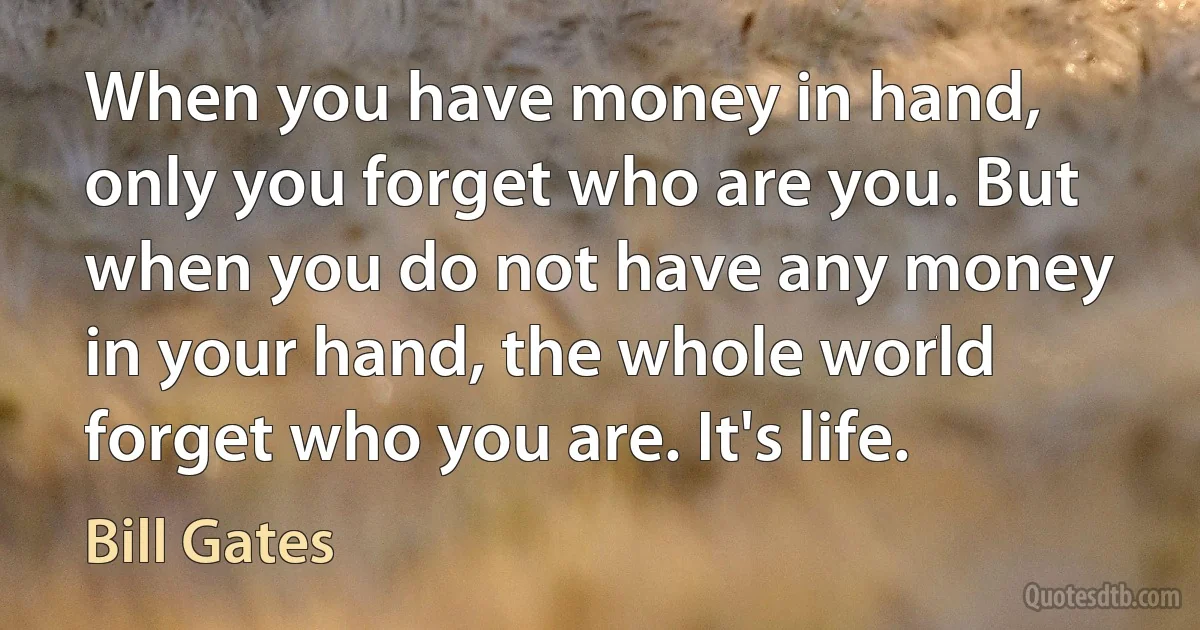 When you have money in hand, only you forget who are you. But when you do not have any money in your hand, the whole world forget who you are. It's life. (Bill Gates)