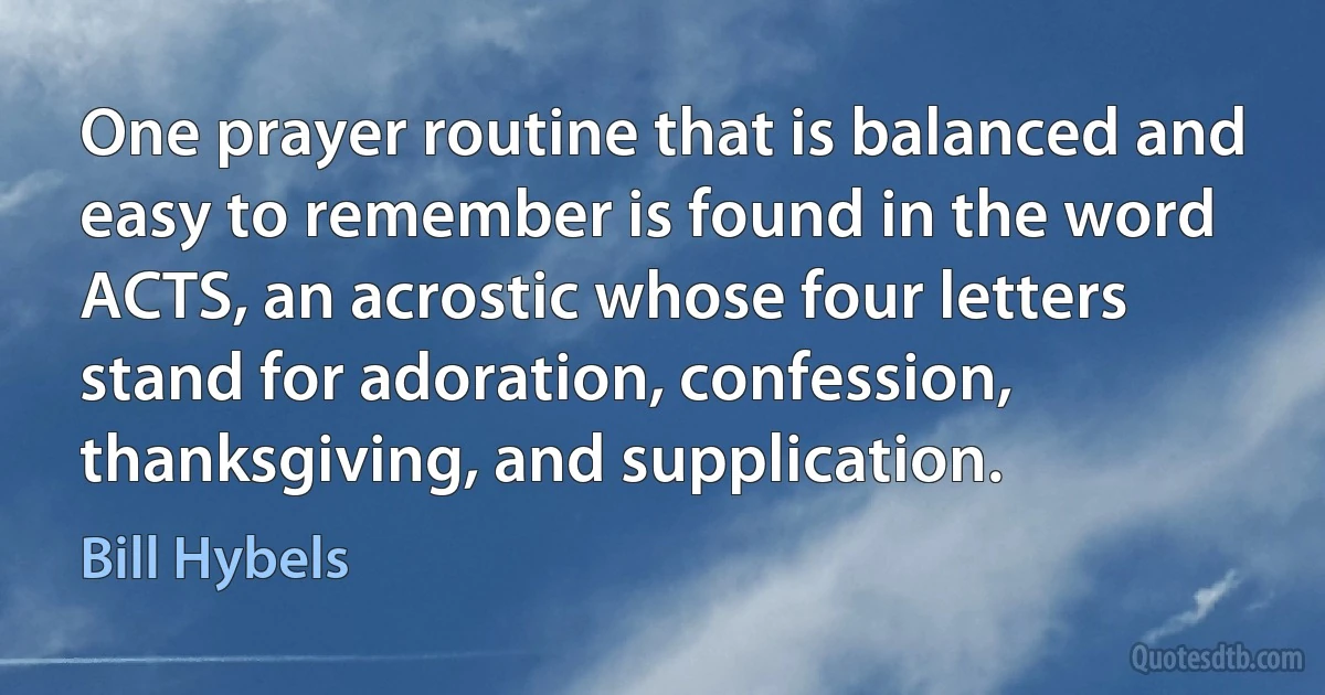 One prayer routine that is balanced and easy to remember is found in the word ACTS, an acrostic whose four letters stand for adoration, confession, thanksgiving, and supplication. (Bill Hybels)