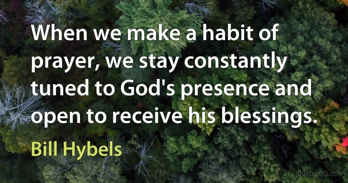 When we make a habit of prayer, we stay constantly tuned to God's presence and open to receive his blessings. (Bill Hybels)