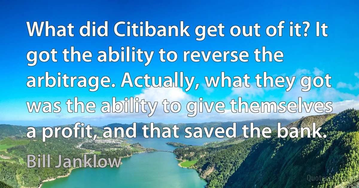 What did Citibank get out of it? It got the ability to reverse the arbitrage. Actually, what they got was the ability to give themselves a profit, and that saved the bank. (Bill Janklow)