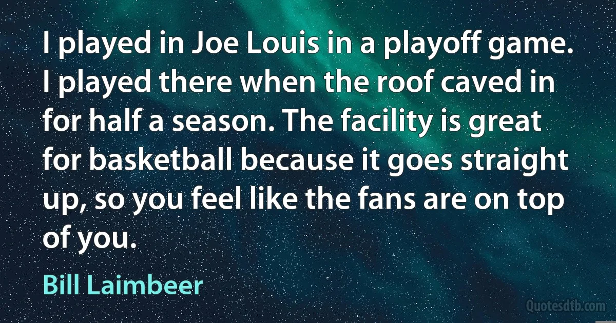 I played in Joe Louis in a playoff game. I played there when the roof caved in for half a season. The facility is great for basketball because it goes straight up, so you feel like the fans are on top of you. (Bill Laimbeer)