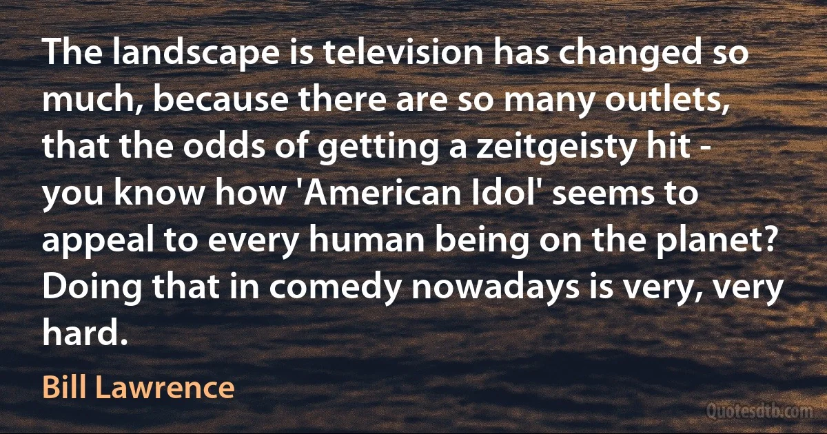 The landscape is television has changed so much, because there are so many outlets, that the odds of getting a zeitgeisty hit - you know how 'American Idol' seems to appeal to every human being on the planet? Doing that in comedy nowadays is very, very hard. (Bill Lawrence)