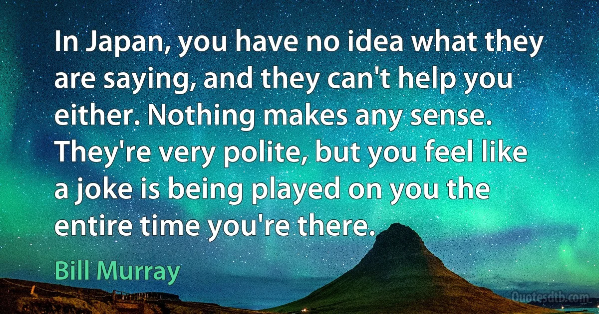 In Japan, you have no idea what they are saying, and they can't help you either. Nothing makes any sense. They're very polite, but you feel like a joke is being played on you the entire time you're there. (Bill Murray)