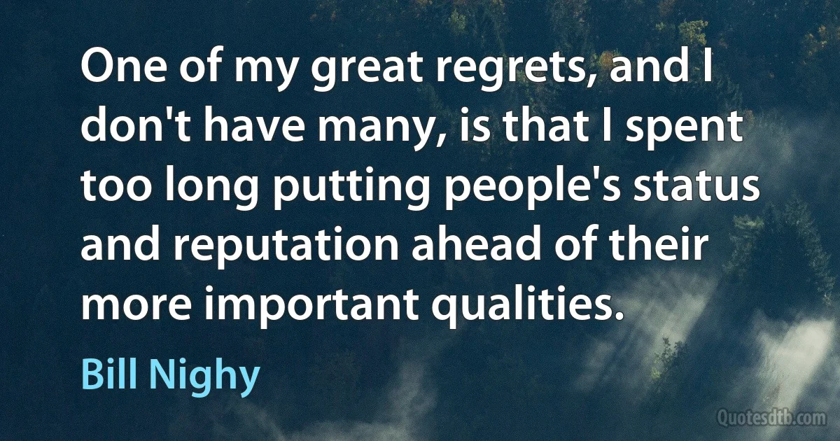 One of my great regrets, and I don't have many, is that I spent too long putting people's status and reputation ahead of their more important qualities. (Bill Nighy)