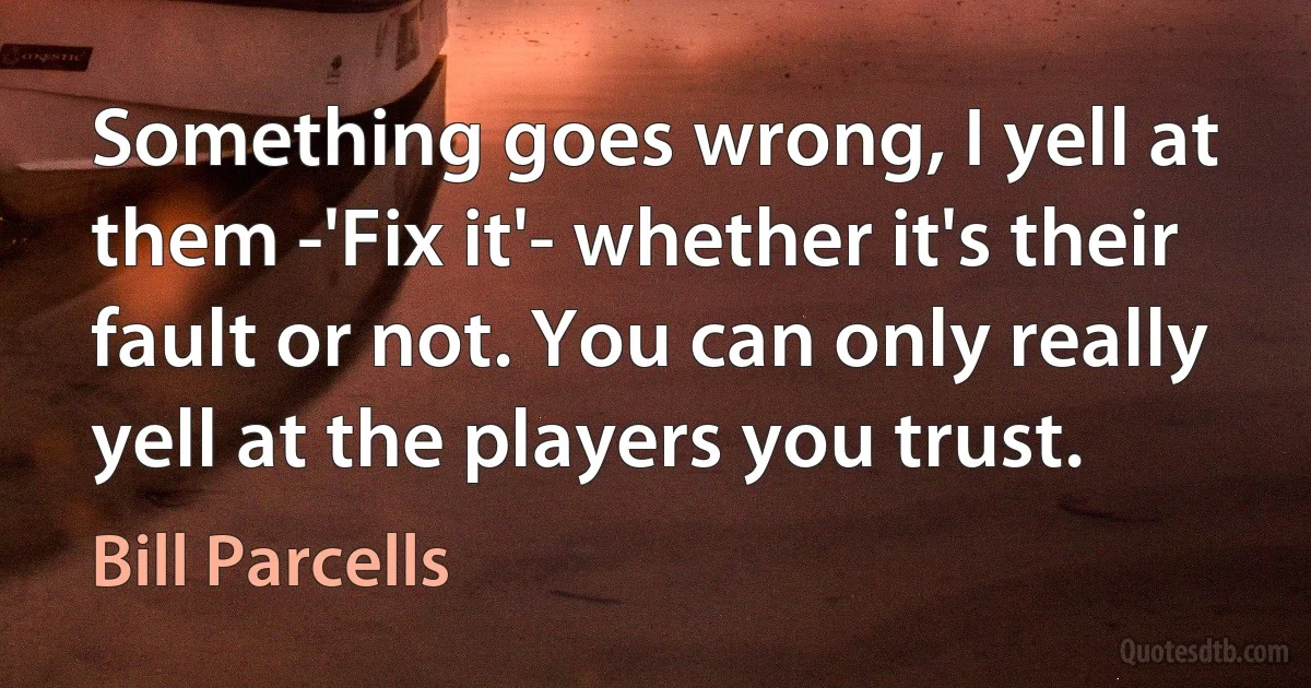 Something goes wrong, I yell at them -'Fix it'- whether it's their fault or not. You can only really yell at the players you trust. (Bill Parcells)