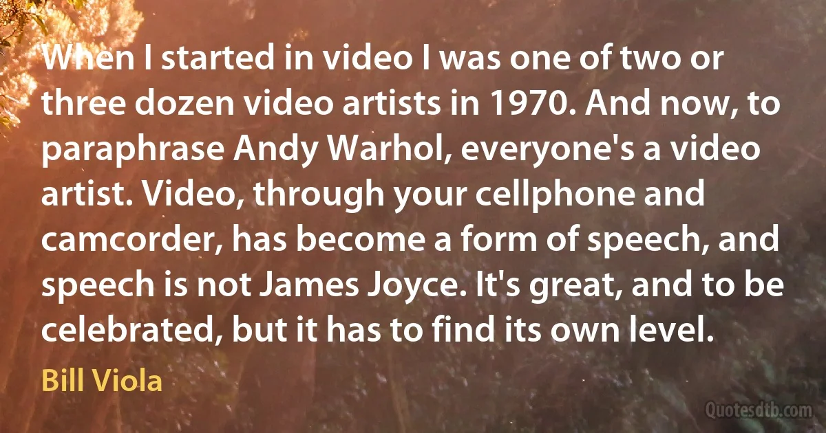 When I started in video I was one of two or three dozen video artists in 1970. And now, to paraphrase Andy Warhol, everyone's a video artist. Video, through your cellphone and camcorder, has become a form of speech, and speech is not James Joyce. It's great, and to be celebrated, but it has to find its own level. (Bill Viola)