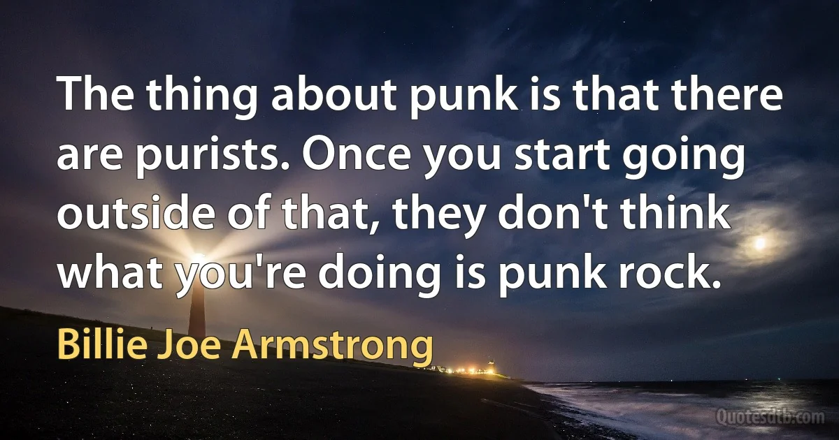 The thing about punk is that there are purists. Once you start going outside of that, they don't think what you're doing is punk rock. (Billie Joe Armstrong)