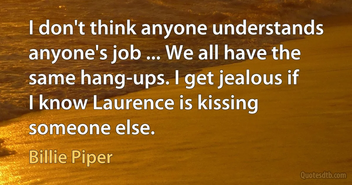 I don't think anyone understands anyone's job ... We all have the same hang-ups. I get jealous if I know Laurence is kissing someone else. (Billie Piper)