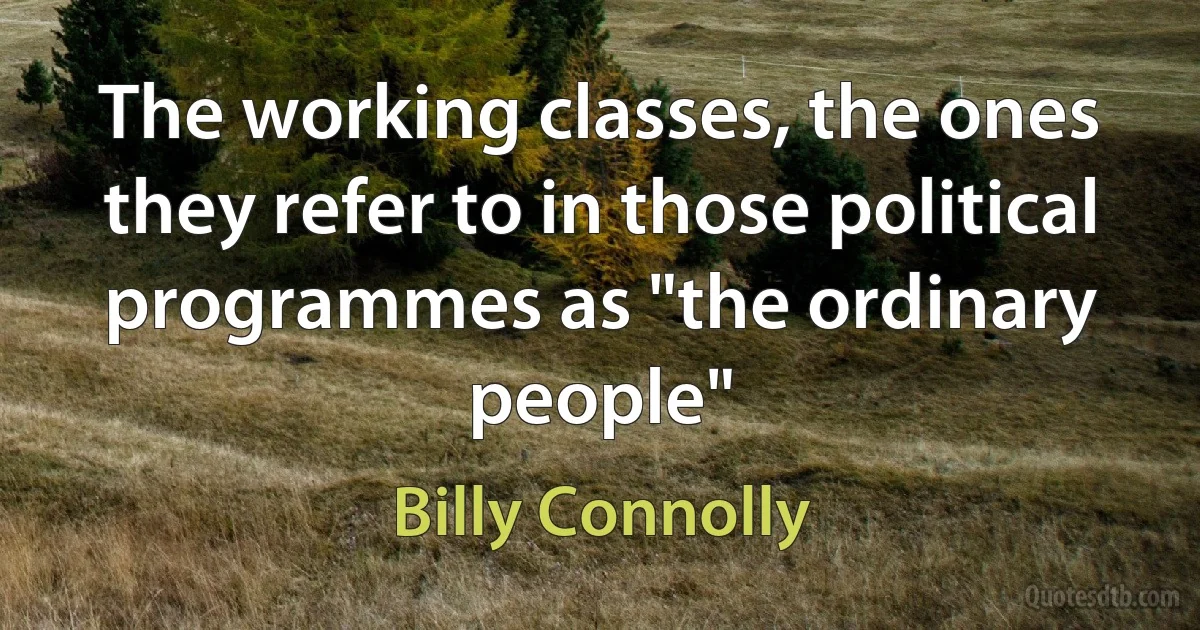 The working classes, the ones they refer to in those political programmes as "the ordinary people" (Billy Connolly)