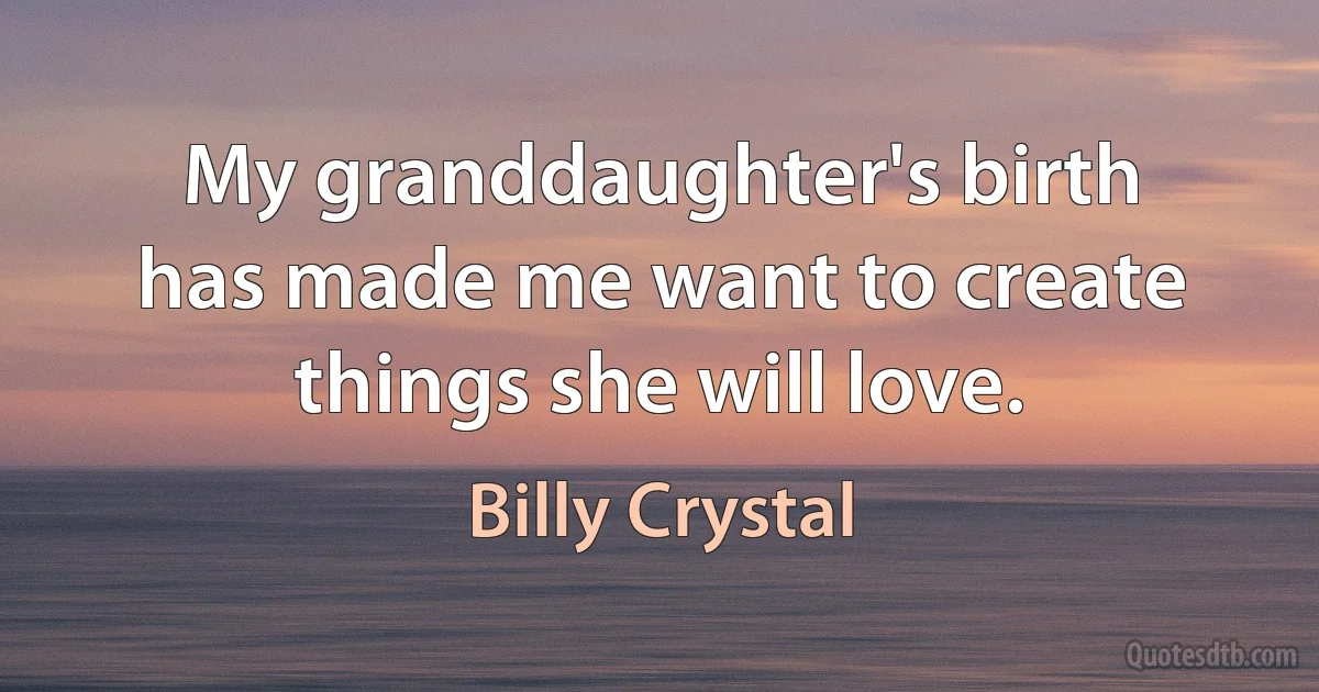 My granddaughter's birth has made me want to create things she will love. (Billy Crystal)