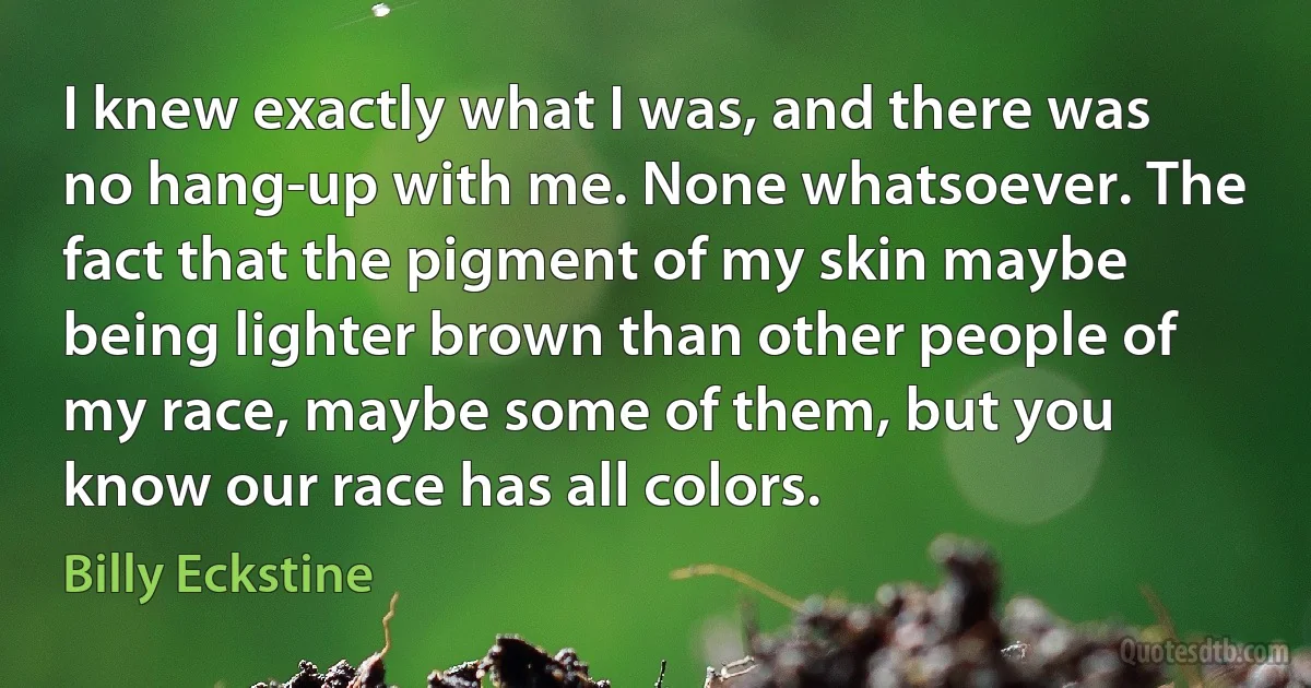 I knew exactly what I was, and there was no hang-up with me. None whatsoever. The fact that the pigment of my skin maybe being lighter brown than other people of my race, maybe some of them, but you know our race has all colors. (Billy Eckstine)