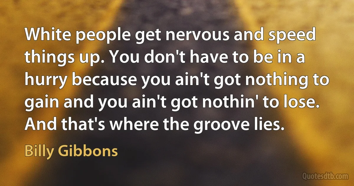 White people get nervous and speed things up. You don't have to be in a hurry because you ain't got nothing to gain and you ain't got nothin' to lose. And that's where the groove lies. (Billy Gibbons)