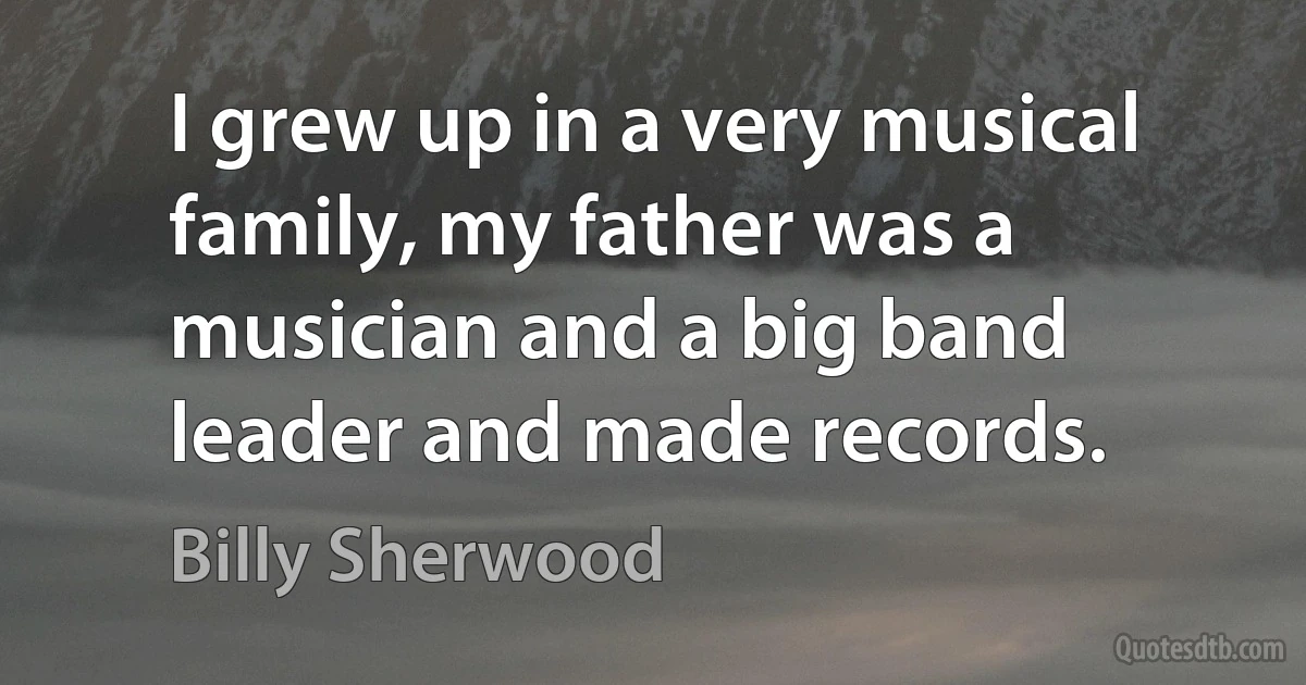 I grew up in a very musical family, my father was a musician and a big band leader and made records. (Billy Sherwood)