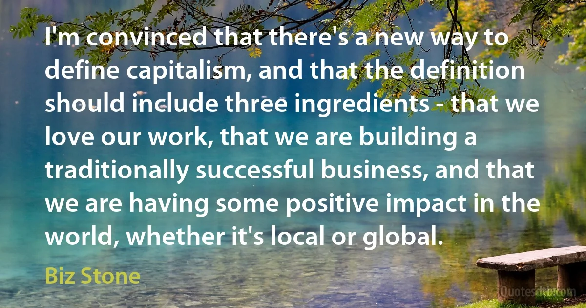 I'm convinced that there's a new way to define capitalism, and that the definition should include three ingredients - that we love our work, that we are building a traditionally successful business, and that we are having some positive impact in the world, whether it's local or global. (Biz Stone)