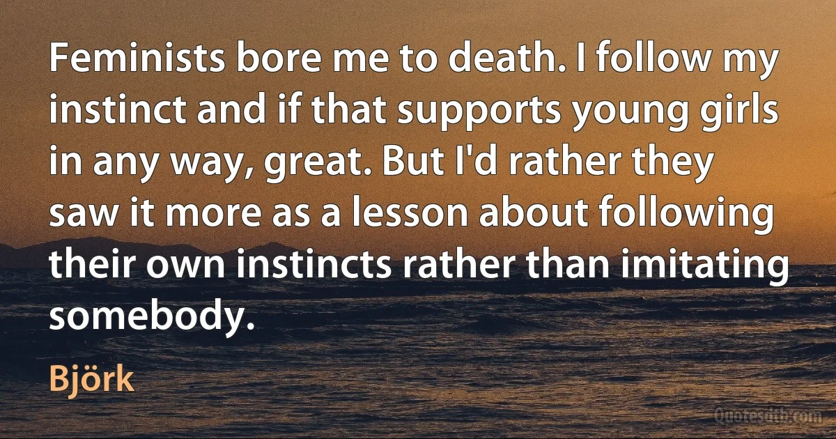 Feminists bore me to death. I follow my instinct and if that supports young girls in any way, great. But I'd rather they saw it more as a lesson about following their own instincts rather than imitating somebody. (Björk)