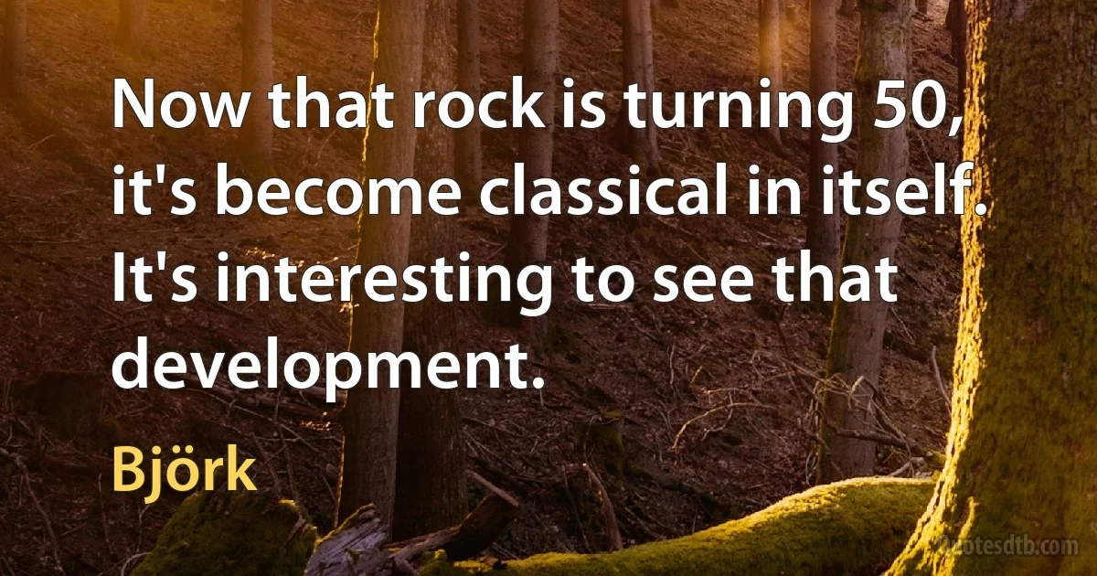 Now that rock is turning 50, it's become classical in itself. It's interesting to see that development. (Björk)