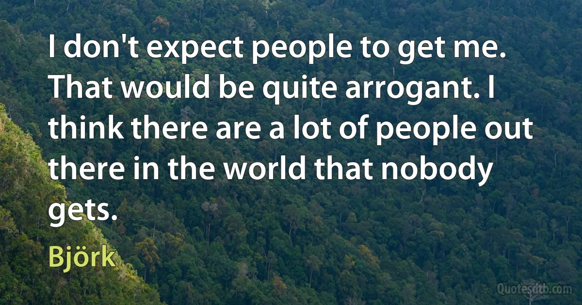 I don't expect people to get me. That would be quite arrogant. I think there are a lot of people out there in the world that nobody gets. (Björk)