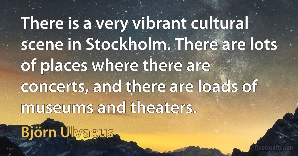 There is a very vibrant cultural scene in Stockholm. There are lots of places where there are concerts, and there are loads of museums and theaters. (Björn Ulvaeus)