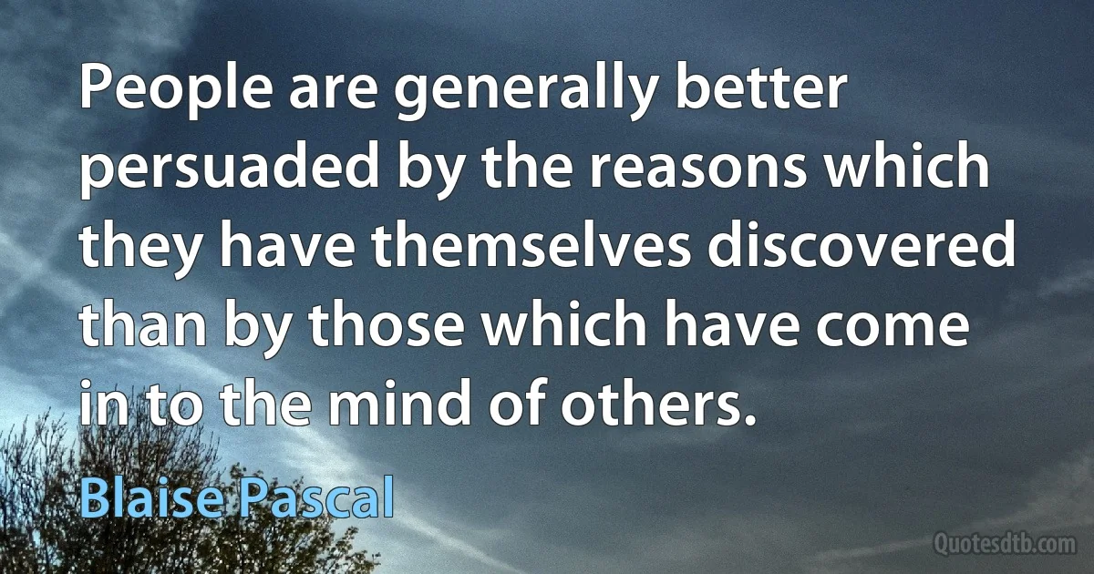 People are generally better persuaded by the reasons which they have themselves discovered than by those which have come in to the mind of others. (Blaise Pascal)