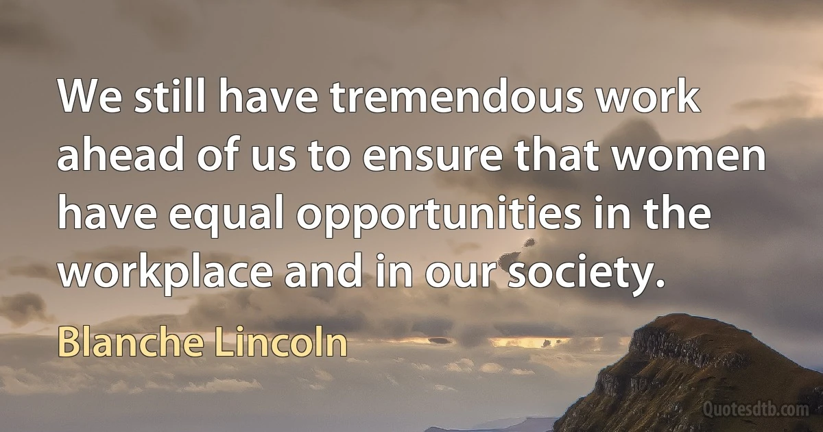 We still have tremendous work ahead of us to ensure that women have equal opportunities in the workplace and in our society. (Blanche Lincoln)