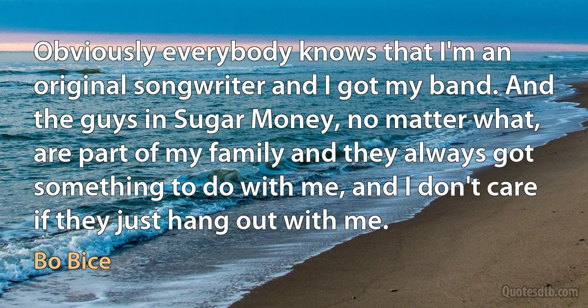 Obviously everybody knows that I'm an original songwriter and I got my band. And the guys in Sugar Money, no matter what, are part of my family and they always got something to do with me, and I don't care if they just hang out with me. (Bo Bice)