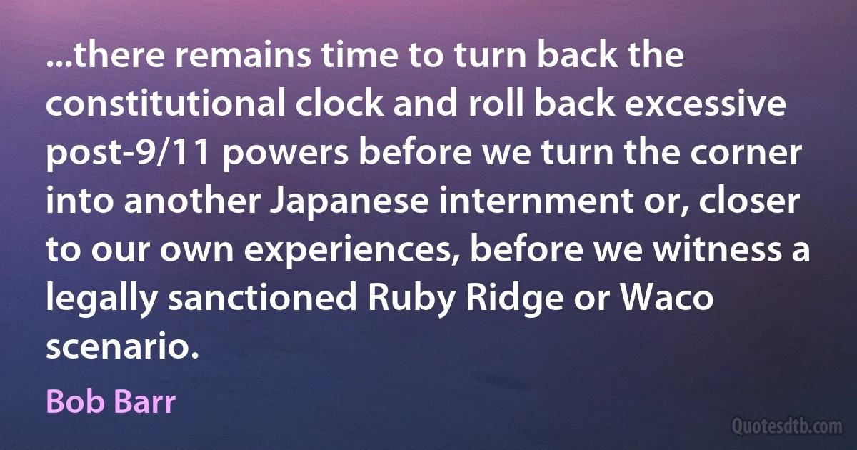 ...there remains time to turn back the constitutional clock and roll back excessive post-9/11 powers before we turn the corner into another Japanese internment or, closer to our own experiences, before we witness a legally sanctioned Ruby Ridge or Waco scenario. (Bob Barr)