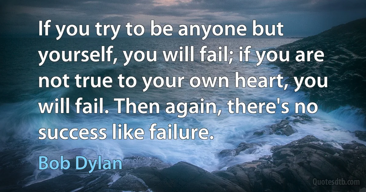 If you try to be anyone but yourself, you will fail; if you are not true to your own heart, you will fail. Then again, there's no success like failure. (Bob Dylan)