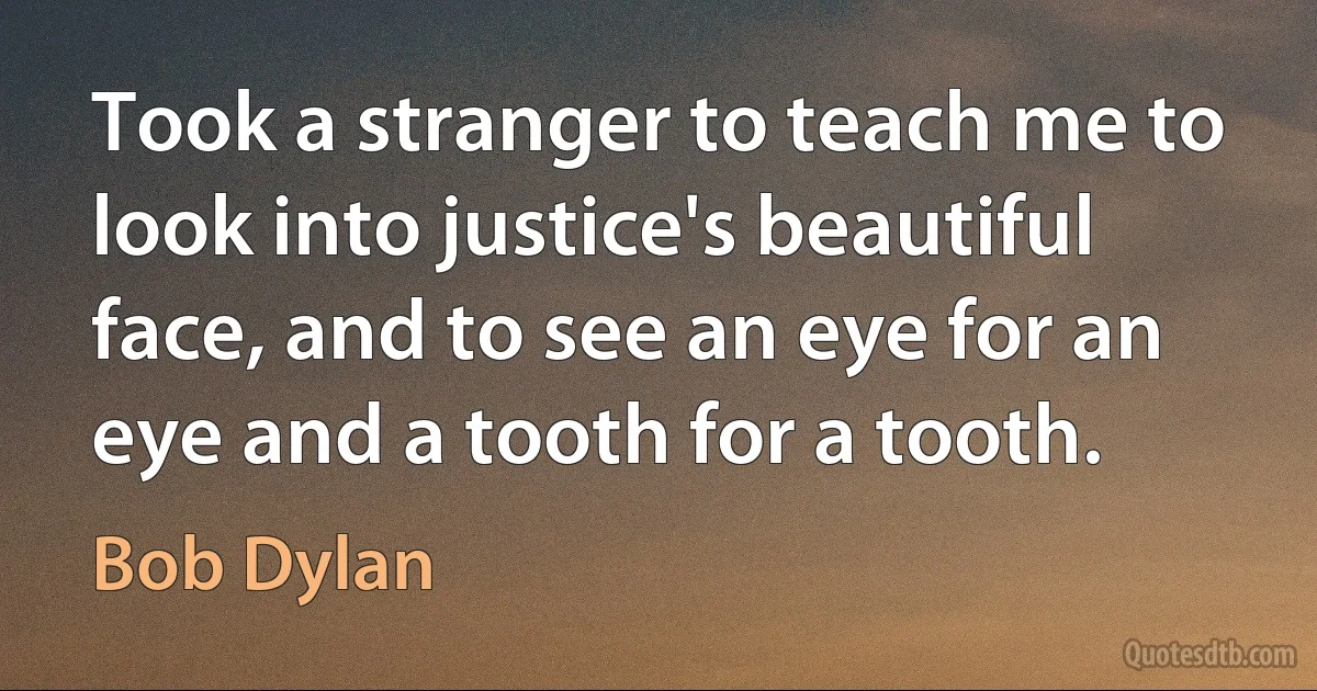 Took a stranger to teach me to look into justice's beautiful face, and to see an eye for an eye and a tooth for a tooth. (Bob Dylan)