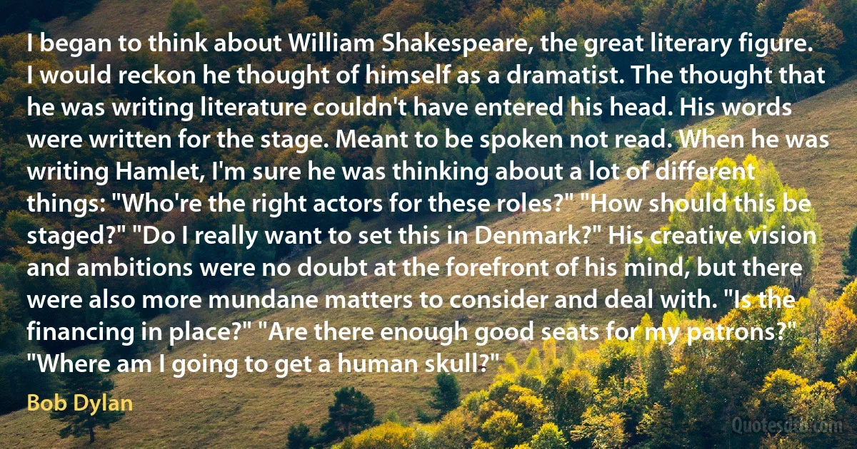 I began to think about William Shakespeare, the great literary figure. I would reckon he thought of himself as a dramatist. The thought that he was writing literature couldn't have entered his head. His words were written for the stage. Meant to be spoken not read. When he was writing Hamlet, I'm sure he was thinking about a lot of different things: "Who're the right actors for these roles?" "How should this be staged?" "Do I really want to set this in Denmark?" His creative vision and ambitions were no doubt at the forefront of his mind, but there were also more mundane matters to consider and deal with. "Is the financing in place?" "Are there enough good seats for my patrons?" "Where am I going to get a human skull?" (Bob Dylan)