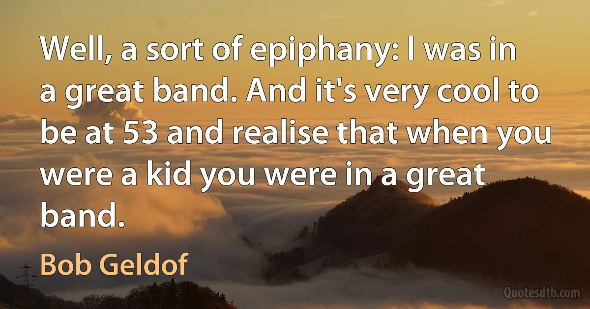 Well, a sort of epiphany: I was in a great band. And it's very cool to be at 53 and realise that when you were a kid you were in a great band. (Bob Geldof)