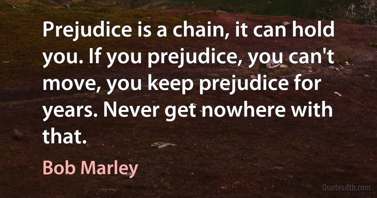 Prejudice is a chain, it can hold you. If you prejudice, you can't move, you keep prejudice for years. Never get nowhere with that. (Bob Marley)