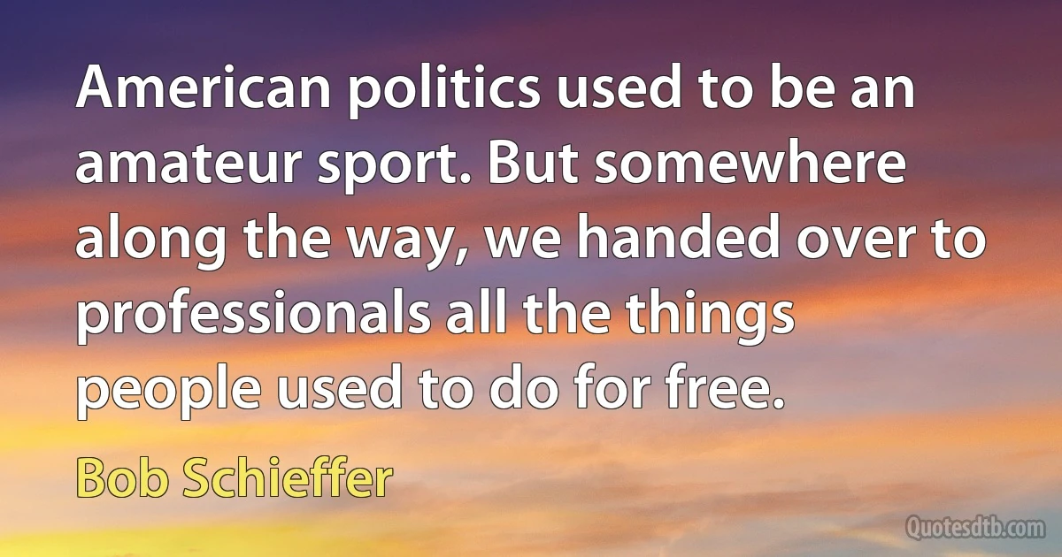 American politics used to be an amateur sport. But somewhere along the way, we handed over to professionals all the things people used to do for free. (Bob Schieffer)