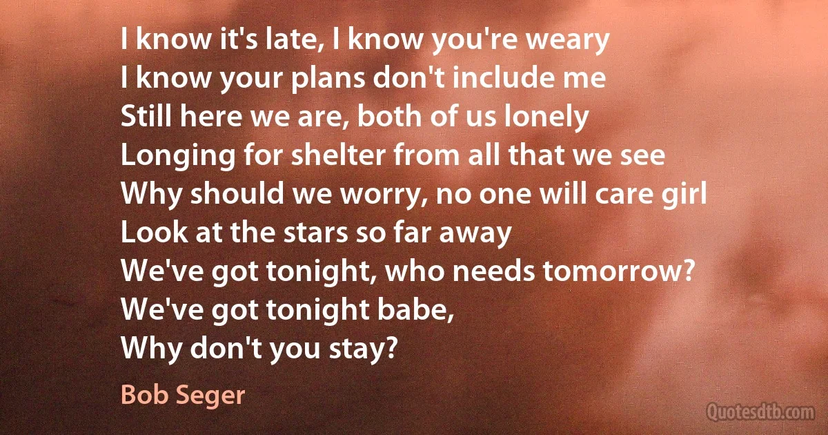 I know it's late, I know you're weary
I know your plans don't include me
Still here we are, both of us lonely
Longing for shelter from all that we see
Why should we worry, no one will care girl
Look at the stars so far away
We've got tonight, who needs tomorrow?
We've got tonight babe,
Why don't you stay? (Bob Seger)